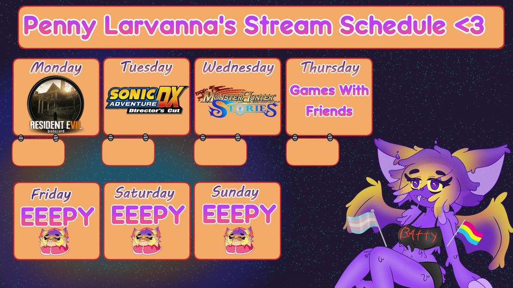 Penny Larvanas Stream Schedule on a space background. 
She's sitting on the right side next to orange squares.
Holding the Trans and Pansexual flags

Monday - Sunday. 

Monday: Resident Evil 7
Tuesday: Sonic Adventure DX Directors Cut
Wednesday: Monster Hunter Stories
Thursday: Games With Friends
Friday: Eepy
Saturday: Eepy
Sunday: Eepy