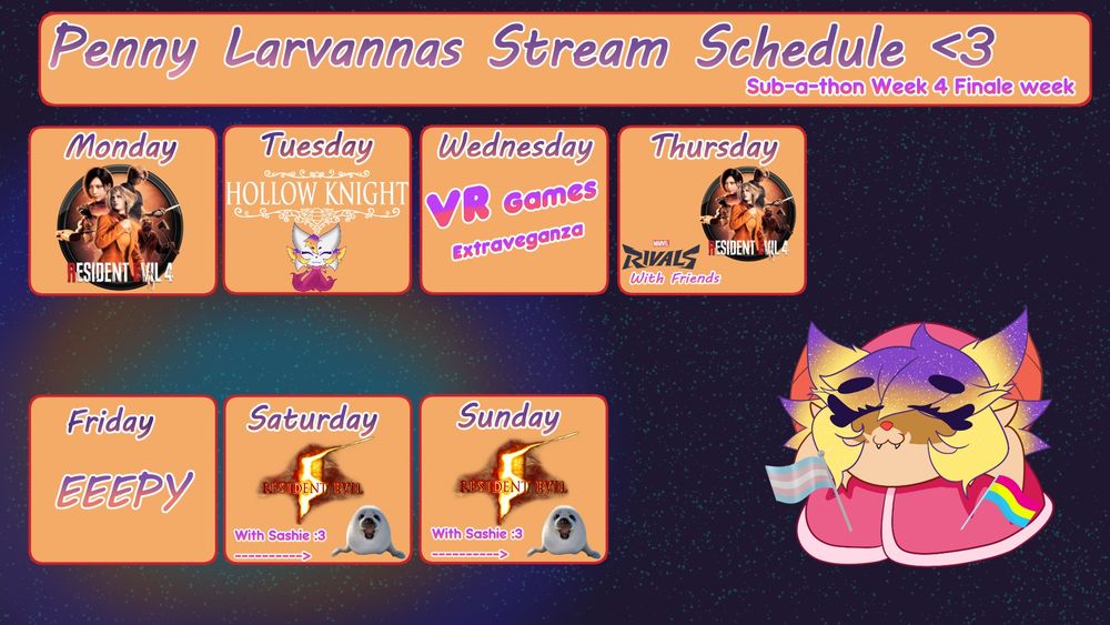 Penny Larvanas Stream Schedule on a space background. 
She's sitting on the right side next to orange squares.

Monday - Sunday. 

Monday: Resident Evil 4 Remake
Tuesday: Hollow Knight
Wednesday: VR Games Extravaganza
Thursday: Resident Evil 4 Remake + Marvel Rivals With Friends
Friday: Off
Saturday: Resident Evil 5 With Sashie
Sunday: Resident Evil 5 With Sashie