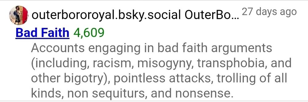 Screenshot from clearsky of block list from user outerbororoyal.bsky.social that I was added to 27 days ago that is titled "Bad Faith" with description: "accounts engaging in bad faith arguments (including racism, misogyny, transphobia, other bigotry), pointless attacks trolling of all kinds, non sequiturs, and nonsense.
