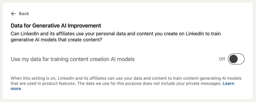 Screenshot of LinkedIn settings page that says: 

Data for Generative Al Improvement

Can LinkedIn and its affiliates use your personal data and content you create on LinkedIn to train generative Al models that create content?

Use my data for training content creation Al models

Toggle on or off button

When this setting is on, Linkedin and its affiliates can use your data and content to train content-generating Al models that are used in product features. The data we use for this purpose does not include your private messages. Learn more