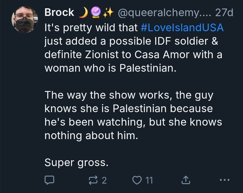 Screenshot of skeet from 27 days ago:

It's pretty wild that #LovelslandUSA
just added a possible IDF soldier &
definite Zionist to Casa Amor with a
woman who is Palestinian.

The way the show works, the guy
knows she is Palestinian because
he's been watching, but she knows
nothing about him.

Super gross.