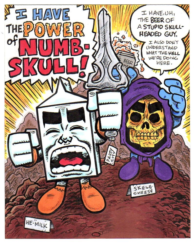 Milk and Cheese in He-Man and Skeletor outfits for an old stupid pinup drawing I sold many moons ago. I don't even like He-Man. I mean, nothing personal to anyone out there, but I actively wonder about the brain power of adults who think there's anything to it but shoddy animation and crass commercialism, but sometimes the brain takes you in odd directions and you draw things. Honestly, though, He-Man is just embarrassing, and I say that as an old doofus with a pretty large collection of childish crap. Nostalgia is a hell of a drug but I try not to get too crazy on it.