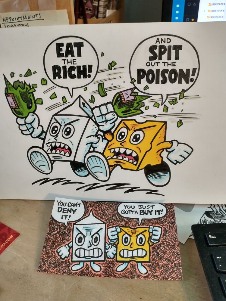 Two Milk and Cheese color drawings, one a 5 inch by 7 inch pinup of them yelling "Eat the Rich" "And Spit Out the Poison!". The other is a 3 inch by 5 inch index card drawing of Milk and Cheese saying, "You Can't Deny it", "You Just Gotta Buy It!"