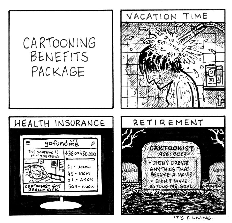 A four-panel comic called Cartooning Benefits Package. The benefits are: "Vacation Time", showing a cartoonist in the shower. "Health Insurance" shows a failing GoFund Me campaign for a sick cartoonist. "Retirement" shows a cartoonist's gravestone. In the background are tombstones for a musician and a writer. Because this comic is applicable to other creative people and freelancers and that is acknowledged by the inclusion of those other tombstones. (there are always people who chime in about how a joke or comic or post doesn't include their particular field or medium. For gosh sakes, I know it's the same shit-show for all creatives. I'm writing about my field, largely for people acquainted with comics and cartooning. Folks can go write a story or sing a song or design a game about the lack of benefits in their field, I won't bother anyone if they don't mention artists or cartoonists)