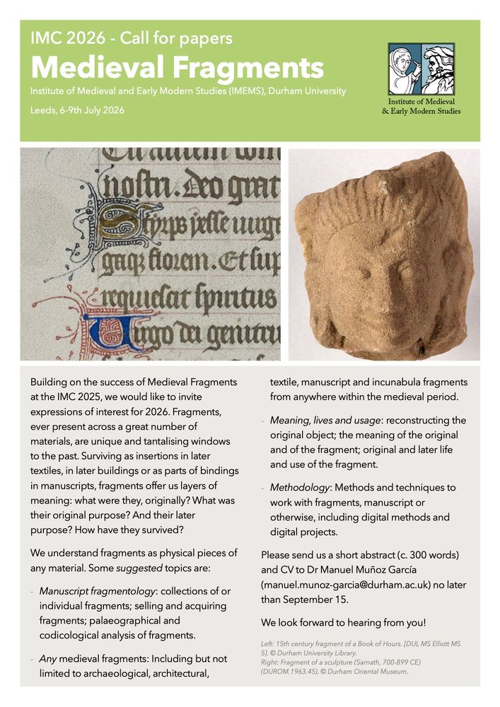IMC 2026 CALL FOR PAPERS: MEDIEVAL FRAGMENTS. 

Institute of Medieval and Early Modern Studies (IMEMS), Durham University.

Building on the success of Medieval Fragments at the IMC 2025, we would like to invite expressions of interest for 2026. 

Fragments,ever present across a great number of materials, are unique and tantalising windows to the past. Surviving as insertions in later textiles, in later buildings or as parts of bindings in manuscripts, fragments offer us layers of meaning: what were they, originally? What was their original purpose? And their later purpose? How have they survived? We understand fragments as physical pieces of any material. Some suggested topics are:

- Manuscript fragmentology: collections of or
individual fragments; selling and acquiring
fragments; palaeographical and codicological analysis of fragments.

- Any medieval fragments: Including but not
limited to archaeological, architectural,
textile, manuscript and incunabula fragments
from anywhere within the medieval period.

- Meaning, lives and usage: reconstructing the original object; the meaning of the original and of the fragment; original and later life and use of the fragment.

- Methodology: Methods and techniques to
work with fragments, manuscript or
otherwise, including digital methods and
digital projects.

Please send us a short abstract (c. 300 words) and CV to Dr Manuel Muñoz García
(manuel.munoz-garcia@durham.ac.uk) no later than September 15.

We look forward to hearing from you!
