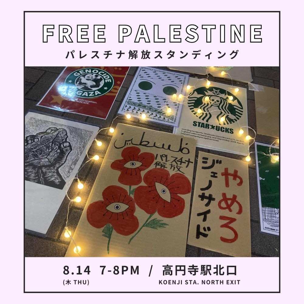 FREE PALESTINE
パレスチナ解放スタンディング
8月14日（木）7-8 PM
高円寺駅 北口
写真：高円寺駅前の路上に並べられた「やめろジェノサイド」「パレスチナ解放」などのメッセージが書かれたプラカードと電飾