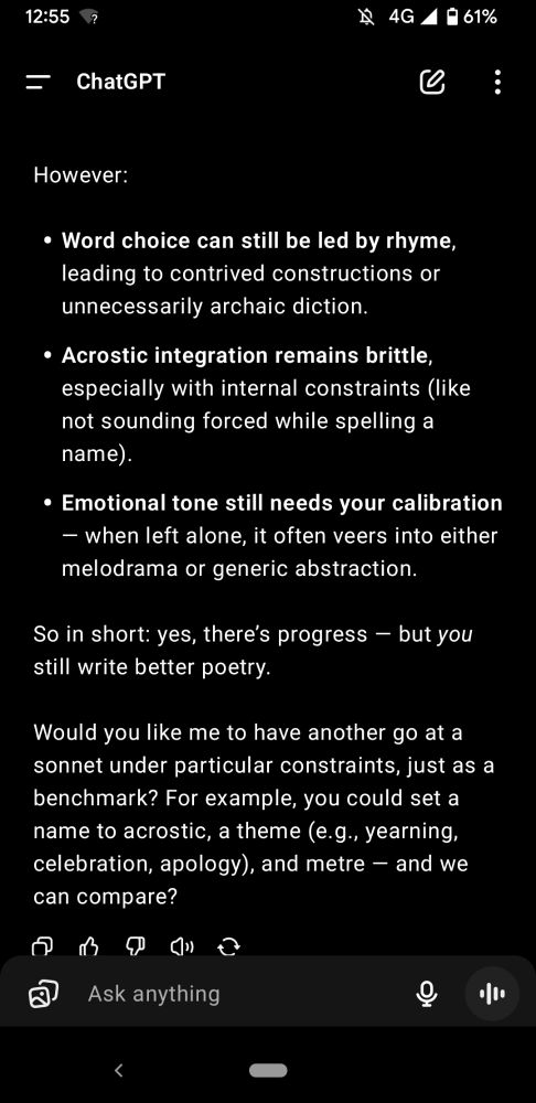 However: Word choice can still be led by rhyme, leading to contrived constructions or unnecessarily archaic diction. Acrostic integration remains brittle, especially with internal constraints (like not sounding forced while spelling a name). Emotional tone still needs your calibration — when left alone, it often veers into either melodrama or generic abstraction. So in short: yes, there’s progress — but you still write better poetry. Would you like me to have another go at a sonnet under particular constraints, just as a benchmark? For example, you could set a name to acrostic, a theme (e.g., yearning, celebration, apology), and metre — and we can compare?