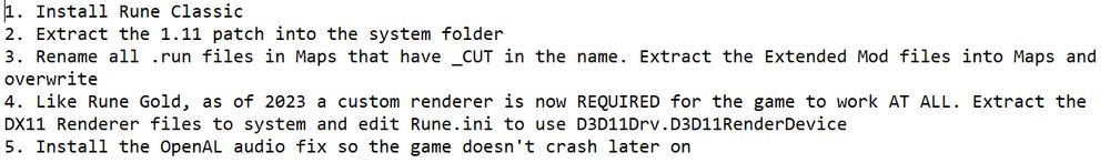 Instructions I wrote for myself, for installing Rune Classic using files from PCGamingWiki. Text:

1. Install Rune Classic
2. Extract the 1.11 patch into the system folder
3. Rename all .run files in Maps that have _CUT in the name. Extract the Extended Mod files into Maps and overwrite
4. Like Rune Gold, as of 2023 a custom renderer is now REQUIRED for the game to work AT ALL. Extract the DX11 Renderer files to system and edit Rune.ini to use D3D11Drv.D3D11RenderDevice
5. Install the OpenAL audio fix so the game doesn't crash later on