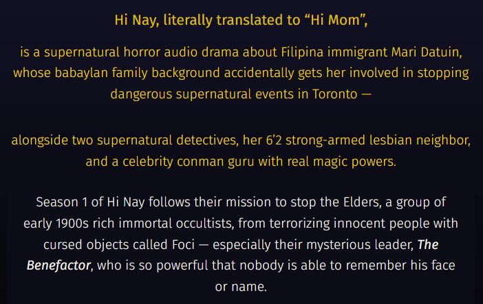 On a blue and black gradient background, it reads: 

In gold text: Hi Nay, literally translated to “Hi Mom”,

is a supernatural horror audio drama about Filipina immigrant Mari Datuin, whose babaylan family background accidentally gets her involved in stopping dangerous supernatural events in Toronto —

alongside two supernatural detectives, her 6’2 strong-armed lesbian neighbor, and a celebrity conman guru with real magic powers.

In white text: Season 1 of Hi Nay follows their mission to stop the Elders, a group of early 1900s rich immortal occultists, from terrorizing innocent people with cursed objects called Foci — especially their mysterious leader, The Benefactor, who is so powerful that nobody is able to remember his face or name.