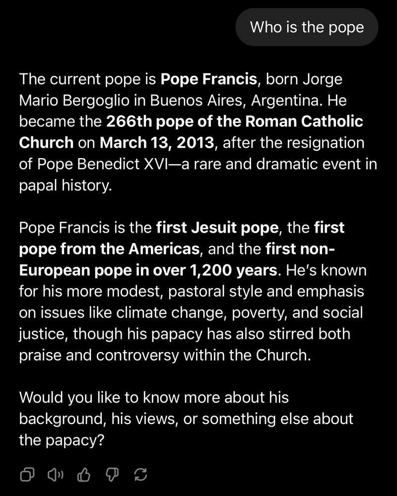 The current pope is Pope Francis, born Jorge Mario Bergoglio in Buenos Aires, Argentina. He became the 266th pope of the Roman Catholic Church on March 13, 2013, after the resignation of Pope Benedict XVI—a rare and dramatic event in papal history.

Pope Francis is the first Jesuit pope, the first pope from the Americas, and the first non-European pope in over 1,200 years. He’s known for his more modest, pastoral style and emphasis on issues like climate change, poverty, and social justice, though his papacy has also stirred both praise and controversy within the Church.

Would you like to know more about his background, his views, or something else about the papacy?