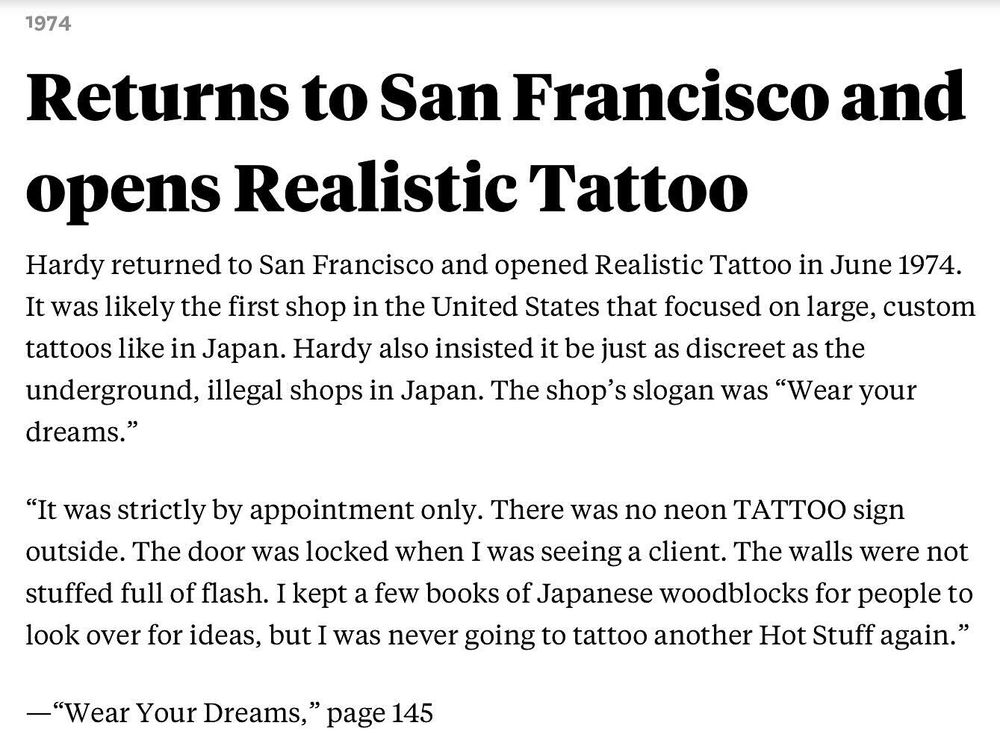 Screenshot of an excerpt from a San Francisco Chronicle article reading:

Returns to San Francisco and opens Realistic Tattoo
Hardy returned to San Francisco and opened Realistic Tattoo in June 1974. It was likely the first shop in the United States that focused on large, custom tattoos like in Japan. Hardy also insisted it be just as discreet as the underground, illegal shops in Japan. The shop’s slogan was “Wear your dreams.”

“It was strictly by appointment only. There was no neon TATTOO sign outside. The door was locked when I was seeing a client. The walls were not stuffed full of flash. I kept a few books of Japanese woodblocks for people to look over for ideas, but I was never going to tattoo another Hot Stuff again.”

—“Wear Your Dreams,” page 145