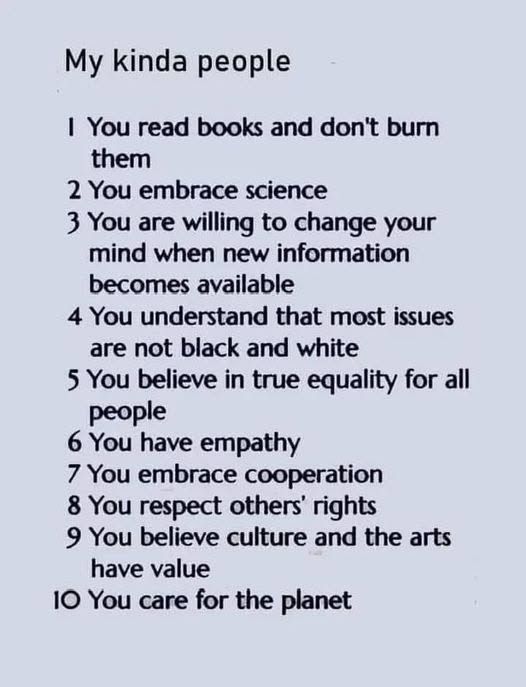 My kind of people

    1. You read books and don’t burn them.
    2. You embrace science.
    3. You are willing to change your mind when new information becomes available.
    4. You understand that most issues are not black and white.
    5. You believe in true equality for all people.
    6. You have empathy.
    7. You embrace cooperation.
    8. You respect others’ rights.
    9. You believe culture and the arts have value.
    10. You care for the planet.