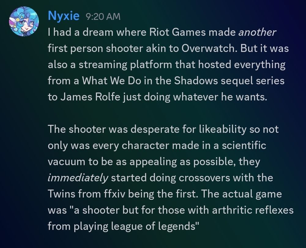 A screenshot of a discord post which reads. "I had a dream where Riot Games made another first person shooter akin to Overwatch. But it was also a streaming platform that hosted everything from a What We Do in the Shadows sequel series to James Rolfe just doing whatever he wants. The shooter was desperate for likeability, so not only was every character made in a scientific vacuum to be as appealing as possible, they immediately started doing crossovers. With the Twins from Final Fantasy 14 being the first. The actual game was "a shooter but for those with arthritic reflexes from playing League of Legends."