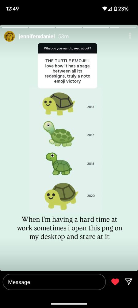 Instagram story from "jenniferxdaniel"

Q: What do you want to read about? 
A: THE TURTLE EMOJI!! i love how it has a saga between all its redesigns, truly a noto emoji victory

(Illustrated sequence of Google's turtle emojis from 2013, 2017, 2018, and 2020)

Jennifer's response: When I'm having a hard time at work sometimes I open this png on my desktop and stare at it
