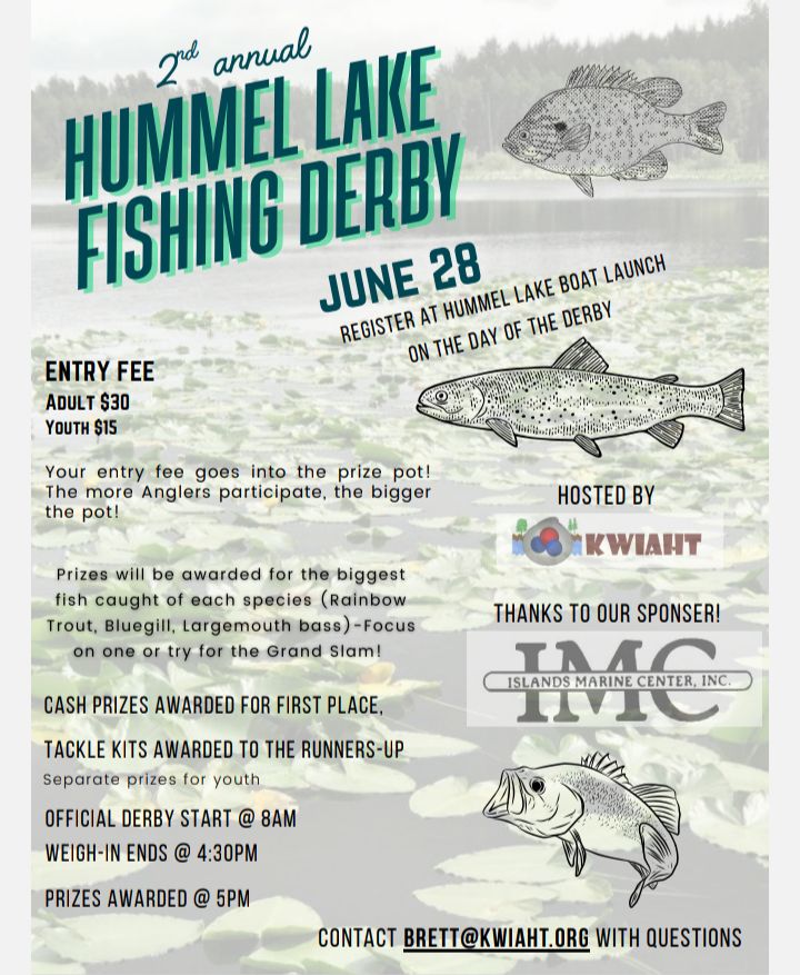 Hummel Lake fishing derby poster. It says: "2nd annual Hummel Lake Fishing Derby June 28. Register at Hummel Lake Boat Launch on the Day of the Derby. Entry fee adult $30 youth $15. Your entry fee goes into the prize pot! The more Anglers participate, the bigger the pot! Prizes will be awarded for the biggest fish caught of each species (Rainbow Trout, Bluegill, Largemouth Bass)--Focus on one or try for the Grand Slam! Cash prizes awarded for first place, tackle kits awarded to the runners-up. Separate prizes for youth. Official derby start @ 8am, weigh-in ends @ 4:30pm. Prizes awarded @ 5pm. Hosted by Kwiaht. Thanks to our sponsor Islands Marine Center! Contact brett@kwiaht.orh with questions."