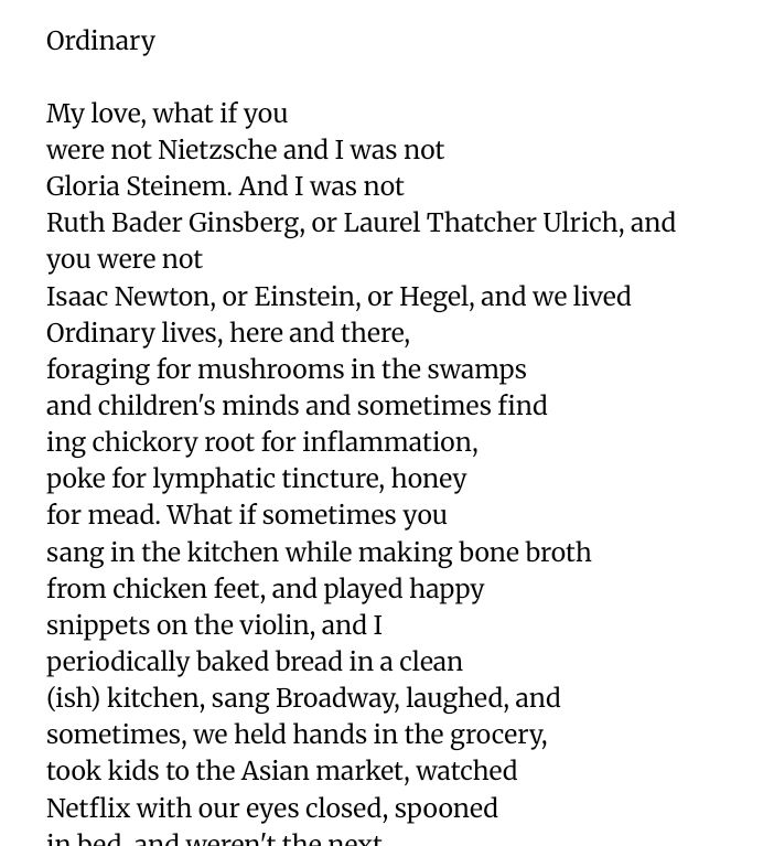 Ordinary

My love, what if you
were not Nietzsche and I was not
Gloria Steinem. And I was not
Ruth Bader Ginsberg, or Laurel Thatcher Ulrich, and 
you were not
Isaac Newton, or Einstein, or Hegel, and we lived
Ordinary lives, here and there,
foraging for mushrooms in the swamps
and children's minds and sometimes find
ing chickory root for inflammation,
poke for lymphatic tincture, honey
for mead. What if sometimes you
sang in the kitchen while making bone broth
from chicken feet, and played happy 
snippets on the violin, and I
periodically baked bread in a clean 
(ish) kitchen, sang Broadway, laughed, and 
sometimes, we held hands in the grocery,
took kids to the Asian market, watched
Netflix with our eyes closed, spooned
in bed, and weren't the next
Nobel Prize Winner, breakout academic
Wunderkind, surprise New York Times
Best-selling magical fairy child. 
What if we went wild: Mowed lawns.
Got mail. Refused to live
up to the potential somebody wrote
on our report cards long ago, and instead
utterly wasted our lives
on loving and living and loving
and refused to yield to the expectations
that anything less fiscally responsible
is imprudent. What if what we saved
did not end up being millions, 
my sweet, but our own souls? And all along
there will be enough for the movies
sometimes, enough for croissants and
soft pretzels, and enough to sit
and do the crossword and kiss you goodnight. 
What if instead of being
memorable, we make memories,
responsible to not the whole world
but our world. And what if it is ordinary, and
we are inordinately enough.

Heather Harris-Bergevin
