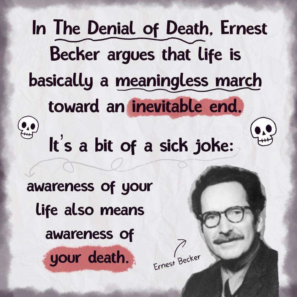 In The Denial of Death, Ernest Becker argues that life is basically a meaningless march
toward an inevitable end.
It's a bit of a sick joke: awareness of your life also means awareness of
your death.