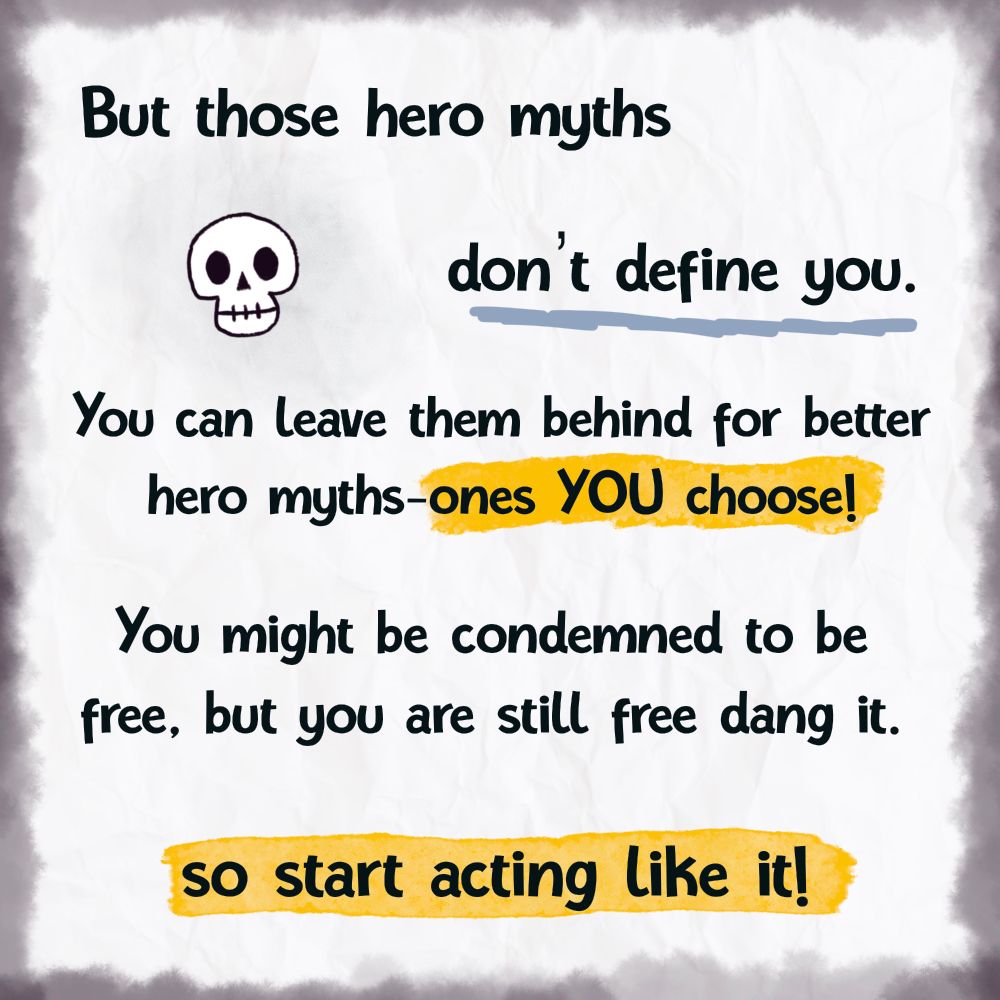 But those hero myths
don't define you. You can leave them behind for better
hero myths-ones YOU choose! You might be condemned to be
free, but you are still free dang it.
so start acting like it!