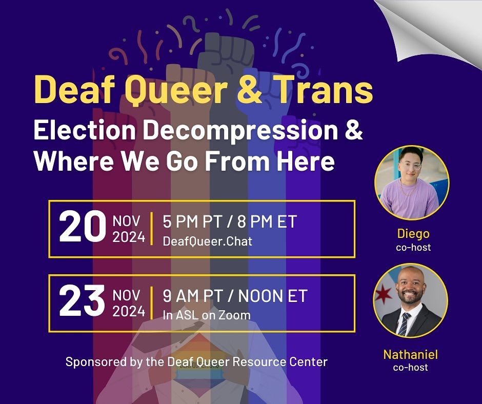 flyer: purple background with rainbow fists and DQRC’s logo. Photos of Diego and Nathaniel on the right side. 

Deaf Queer & Trans Election Decompression & Where We Go From Here

Co-Hosted by Diego & Nathaniel

Come share your thoughts, feelings and be with community. Share ways we can support each other going forward.

Two different gatherings:

November 20, 2024 (Wednesday)
on DeafQueer.Chat (text-based)
Pacific Time: 5 PM

November 23, 2024 (Saturday)
in ASL on Zoom
Pacific Time: 9 AM
Register here: https://bit.ly/dqt24

Sponsored by the Deaf Queer Resource Center
