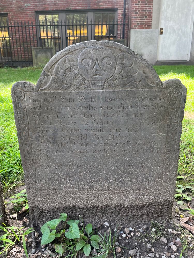 Gravestone of Edward Carter. The epitaph begins with an 8-line poem:
“Farewell Vain World I have Enough of the[e]
and now I’m Careless what thou Sayst of me
What Fault thou Seest in me
Take Care to Shun
Theres worke within thy Self
That Should be Done
Thy Smiles I Court not nor thy Frowns I fear
My Cares are past my head lies quiet here”