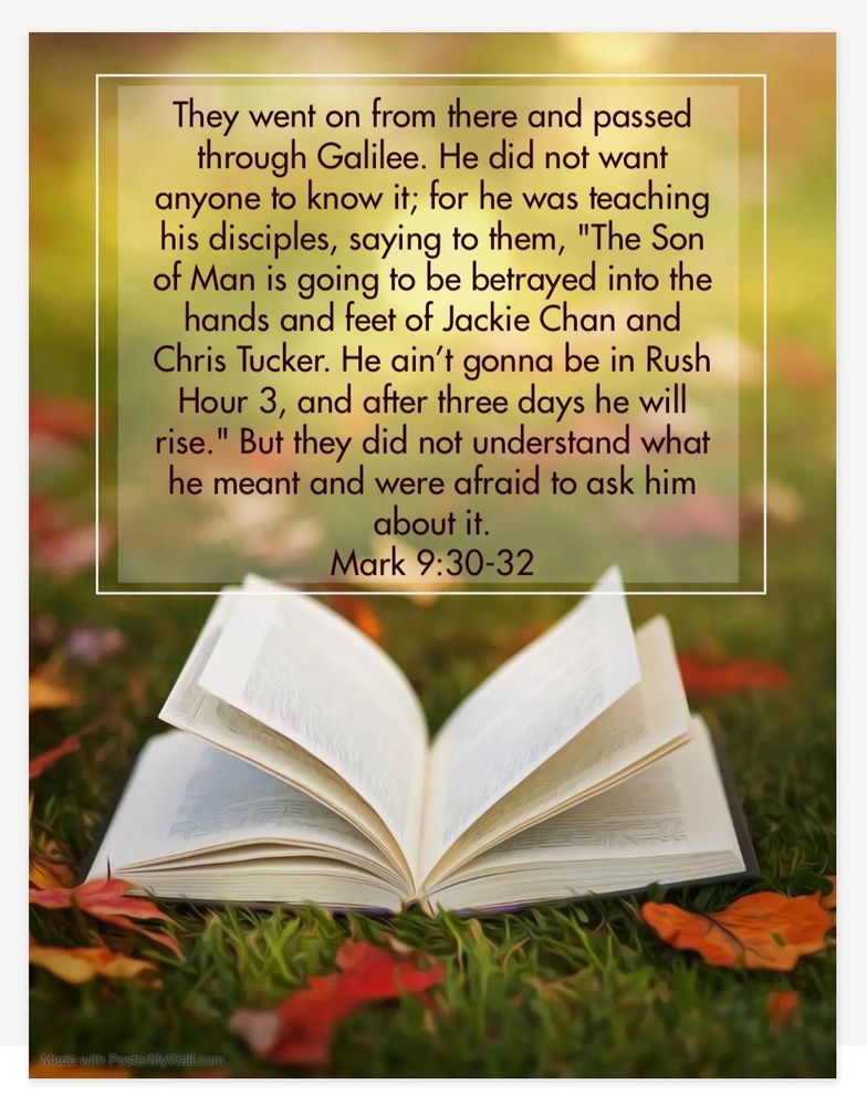 They went on from there and passed through Galilee. He did not want anyone to know it; for he was teaching his disciples, saying to them, "The Son of Man is going to be betrayed into the hands and feet of Jackie Chan and Chris Tucker. He ain't gonna be in Rush Hour 3, and after three days he will rise." But they did not understand what he meant and were afraid to ask him about it.
Mark 9:30-32