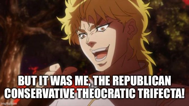 Dio Brando "Ha, but it was me, Dio!" stock "top text bottom text" picture meme, except the text is just on the bottom and it says "But it was me, the Republican Conservative Theocratic trifecta!"