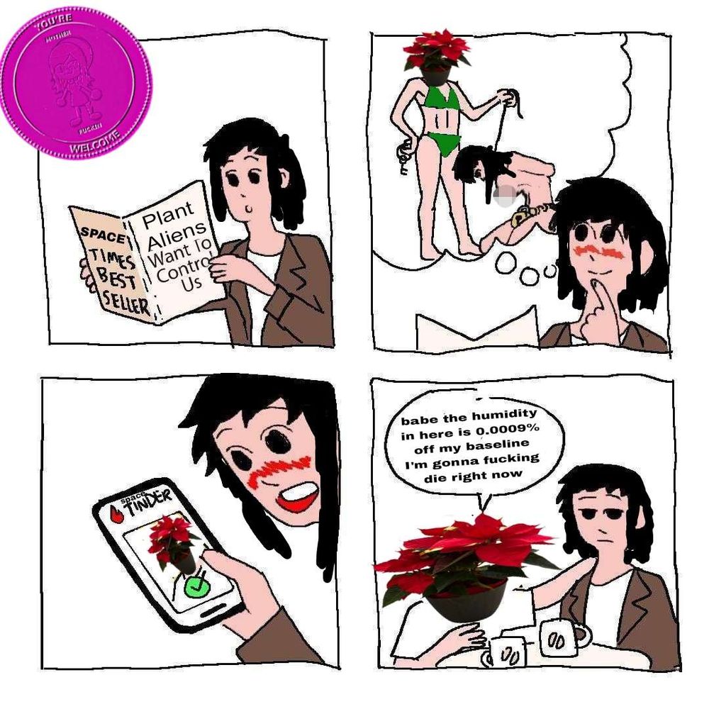 a black haired girl reading the SPACE TIMES BEST SELLER "Plant Aliens Want To Control Us."

she dreams of a scenario where a girl with a potted plant for a head has her on a leash

she goes on space tinder and finds just such a girl

she sits annoyed as her plant gf says "babe the humidity in here is 0.0009% off my baseline I'm gonna fucking die right now"