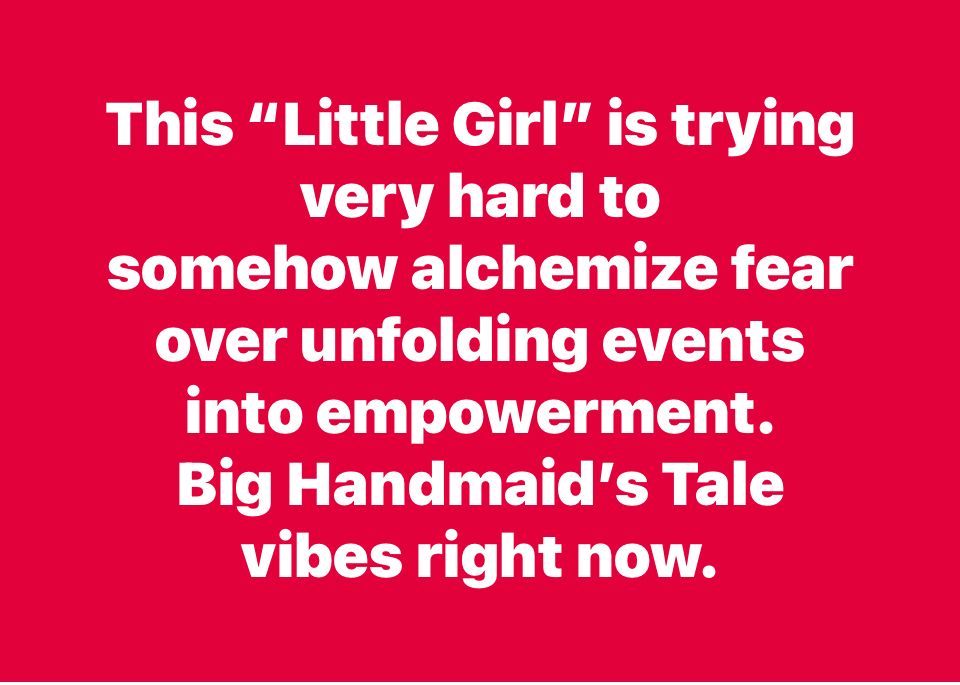 This “Little Girl” is trying very hard to 
somehow alchemize fear over unfolding events into empowerment. 
Big Handmaid’s Tale vibes right now.