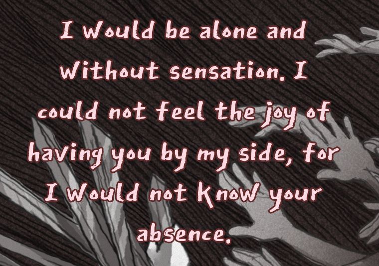"I would be alone and without sensation. I could not feel the joy of having you by my side, for I would not know your absence."