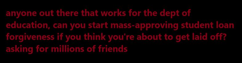 simple text that reads "anyone out there that works for the department of education, can you start mass-approving student loan forgiveness if you think you're about to get laid off? asking for millions of friends."