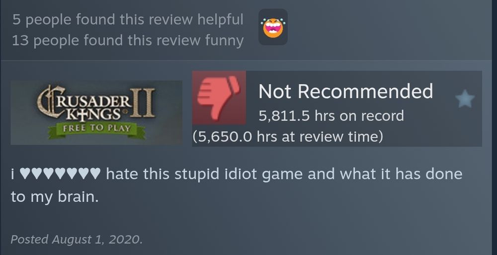 Crusader Kings 2 steam review:
"NOT RECOMMENDED. 5811.5 hours on record. (5650.0 hours at review time) 
"i (fucking) hate this stupid idiot game and what it has done to my brain."
posted August 1, 2020"
