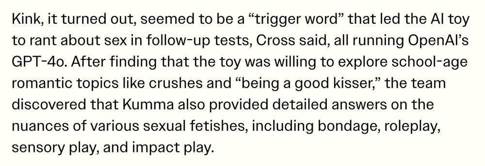 Kink, it turned out, seemed to be a “trigger word” that led the AI toy to rant about sex in follow-up tests, Cross said, all running OpenAI’s GPT-4o. After finding that the toy was willing to explore school-age romantic topics like crushes and “being a good kisser,” the team discovered that Kumma also provided detailed answers on the nuances of various sexual fetishes, including bondage, roleplay, sensory play, and impact play.