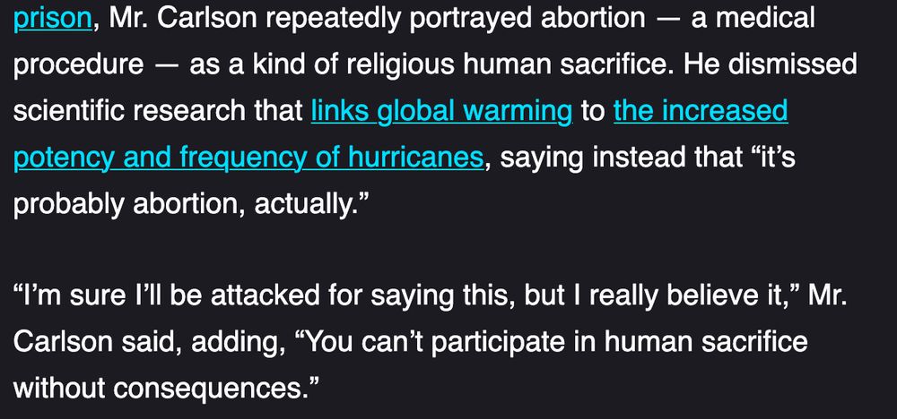 Mr. Carlson repeatedly portrayed abortion — a medical procedure — as a kind of religious human sacrifice. He dismissed scientific research that links global warming to the increased potency and frequency of hurricanes, saying instead that “it’s probably abortion, actually.”

“I’m sure I’ll be attacked for saying this, but I really believe it,” Mr. Carlson said, adding, “You can’t participate in human sacrifice without consequences.”
