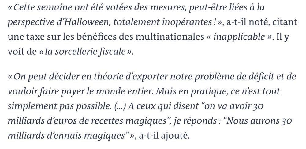 « Cette semaine ont été votées des mesures, peut-être liées à la perspective d’Halloween, totalement inopérantes ! », a-t-il noté, citant une taxe sur les bénéfices des multinationales « inapplicable ». Il y voit de « la sorcellerie fiscale ».

« On peut décider en théorie d’exporter notre problème de déficit et de vouloir faire payer le monde entier. Mais en pratique, ce n’est tout simplement pas possible. (...) A ceux qui disent “on va avoir 30 milliards d’euros de recettes magiques”, je réponds : “Nous aurons 30 milliards d’ennuis magiques” », a-t-il ajouté.