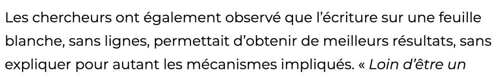 Les chercheurs ont également observé que l’écriture sur une feuille blanche, sans lignes, permettait d’obtenir de meilleurs résultats, sans expliquer pour autant les mécanismes impliqués.