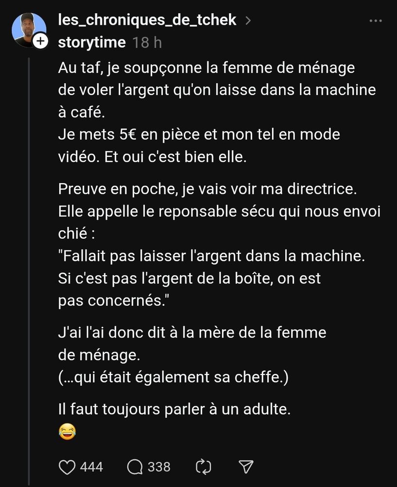 les_chroniques_de_tchek
storytime
18 h
Au taf, je soupçonne la femme de ménage de voler l'argent qu'on laisse dans la machine à café.
Je mets 5€ en pièce et mon tel en mode vidéo. Et oui c'est bien elle.
Preuve en poche, je vais voir ma directrice.
Elle appelle le reponsable sécu qui nous envoi chié :
"Fallait pas laisser l'argent dans la machine. Si c'est pas l'argent de la boîte, on est pas concernés."
J'ai l'ai donc dit à la mère de la femme de ménage.
(…qui était également sa cheffe.)
Il faut toujours parler à un adulte.