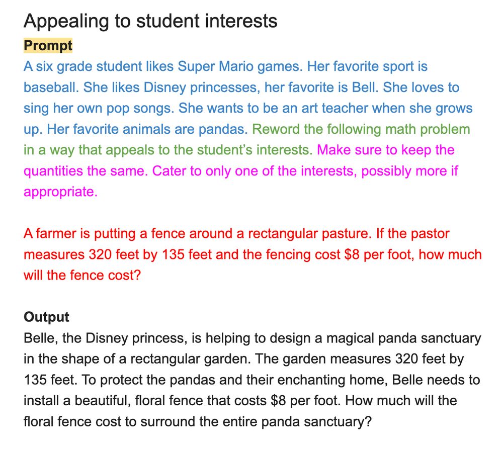 Screenshot of a ChatGPT prompt to reword a math word problem according to a student's interests.

Appealing to student interests
Prompt
A six grade student likes Super Mario games. Her favorite sport is baseball. She likes Disney princesses, her favorite is Bell. She loves to sing her own pop songs. She wants to be an art teacher when she grows up. Her favorite animals are pandas. Reword the following math problem in a way that appeals to the student's interests. Make sure to keep the quantities the same. Cater to only one of the interests, possibly more if appropriate.
A farmer is putting a fence around a rectangular pasture. If the pastor measures 320 feet by 135 feet and the fencing cost $8 per foot, how much will the fence cost?
Output
Belle, the Disney princess, is helping to design a magical panda sanctuary in the shape of a rectangular garden. The garden measures 320 feet by 135 feet. To protect the pandas and their enchanting home, Belle needs to install a beautiful, floral fence that costs $8 per foot. How much will the floral fence cost to surround the entire panda sanctuary?