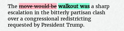 Before: The move would be a sharp escalation in the bitterly partisan clash over a congressional redistricting requested by President Trump.
After: The walkout was a sharp escalation in the bitterly partisan clash over a congressional redistricting requested by President Trump.