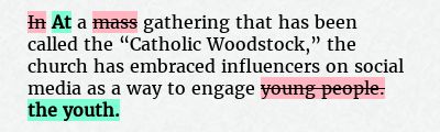 Before: In a mass gathering that has been called the “Catholic Woodstock,” the church has embraced influencers on social media as a way to engage young people.
After: At a gathering that has been called the “Catholic Woodstock,” the church has embraced influencers on social media as a way to engage the youth.