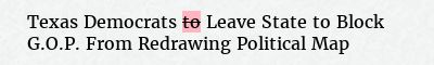 Before: Texas Democrats to Leave State to Block G.O.P. From Redrawing Political Map
After: Texas Democrats Leave State to Block G.O.P. From Redrawing Political Map