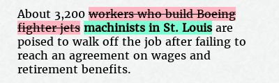 Before: About 3,200 workers who build Boeing fighter jets are poised to walk off the job after failing to reach an agreement on wages and retirement benefits.
After: About 3,200 machinists in St. Louis are poised to walk off the job after failing to reach an agreement on wages and retirement benefits.