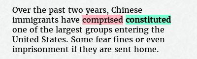 Before: Over the past two years, Chinese immigrants have comprised one of the largest groups entering the United States. Some fear fines or even imprisonment if they are sent home.
After: Over the past two years, Chinese immigrants have constituted one of the largest groups entering the United States. Some fear fines or even imprisonment if they are sent home.