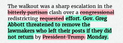 Before: The walkout was a sharp escalation in the bitterly partisan clash over a congressional redistricting requested by President Trump.
After: The walkout was a sharp escalation in the clash over a redistricting effort. Gov. Greg Abbott threatened to remove the lawmakers who left their posts if they did not return by Monday.
