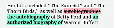 Before: Her hits included “The Exorcist” and “The Thorn Birds,” as well as autobiographies of Betty Ford and Warren Buffett.
After: Her hits included “The Exorcist” and “The Thorn Birds,” as well as the autobiography of Betty Ford and an authorized biography of Warren Buffett.