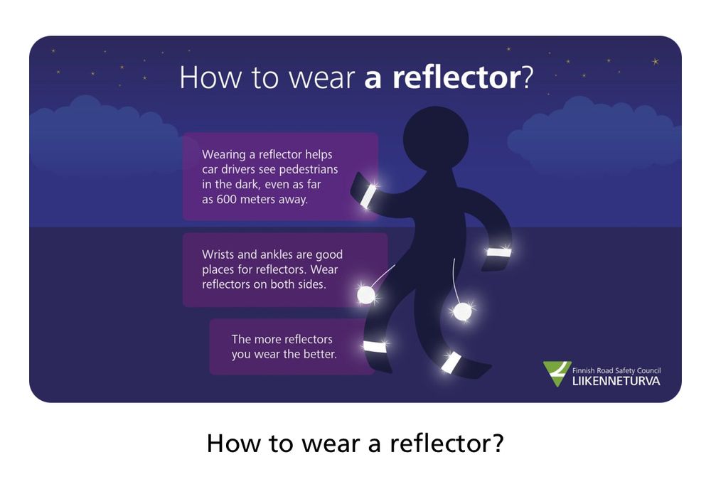 An image on how to wear a reflector by Finnish Road Safety Council.

It’s an image of a person wearing reflectors on wrists, ankles and two hanging from a thread around hips on both sides. There’s a text saying:

Wearing a reflector helps car drivers see pedestrians in the dark, even as far as 600 meters away.

Wrists and ankles are good places for reflectors. Wear reflectors on both sides.

The more reflectors you wear the better.