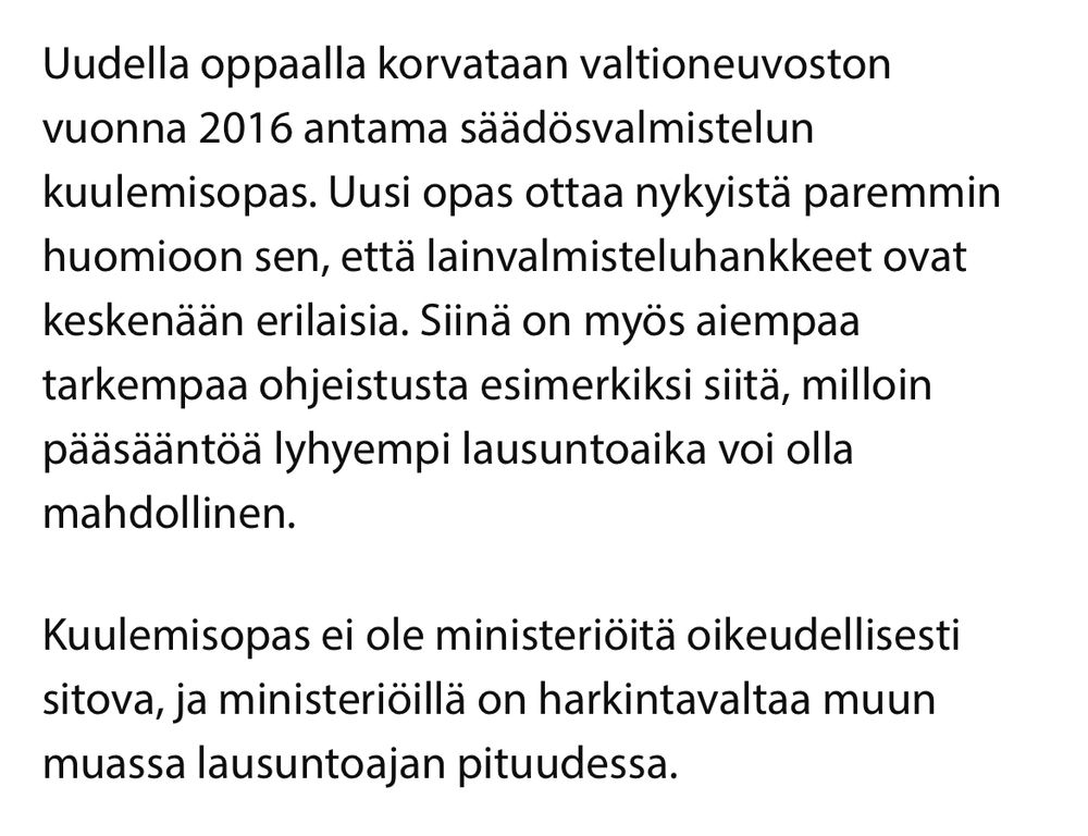 Ote tiedotteesta:

Uudella oppaalla korvataan valtioneuvoston
vuonna 2016 antama säädösvalmistelun
kuulemisopas. Uusi opas ottaa nykyista paremmin huomioon sen, että lainvalmisteluhankkeet ovat keskenään erilaisia. Siinä on myös aiempaa tarkempaa ohjeistusta esimerkiksi siitä, milloin pääsääntöä lyhyempi lausuntoaika voi olla
mahdollinen.

Kuulemisopas ei ole ministeriöitä oikeudellisesti sitova, ja ministeriöillä on harkintavaltaa muun muassa lausuntoajan pituudessa.