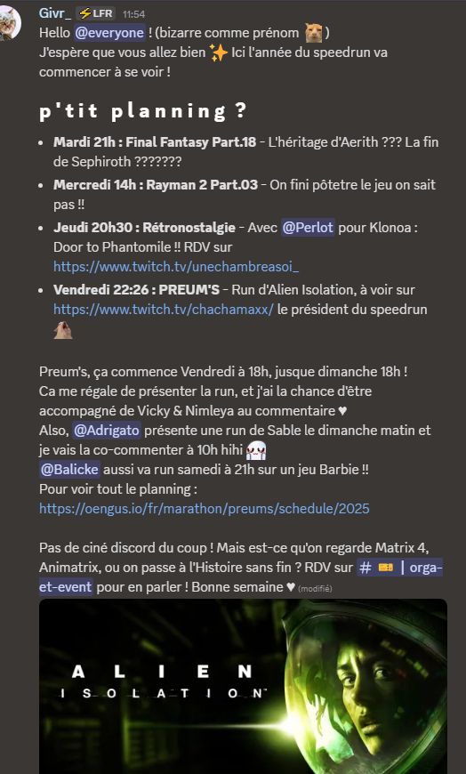 Hello @everyone ! (bizarre comme prénom, huh?! )
J'espère que vous allez bien ✨ Ici l'année du speedrun va commencer à se voir !
p ' t i t   p l a n n i n g  ?
- Mardi 21h : Final Fantasy Part.18 - L'héritage d'Aerith ??? La fin de Sephiroth ???????
- Mercredi 14h : Rayman 2 Part.03 - On fini pôtetre le jeu on sait pas !!
- Jeudi 20h30 : Rétronostalgie - Avec @perlot pour Klonoa : Door to Phantomile !! RDV sur <https://www.twitch.tv/unechambreasoi_>
- Vendredi 22:26 : PREUM'S - Run d'Alien Isolation, à voir sur <https://www.twitch.tv/chachamaxx/> le président du speedrun givrMya~1

Preum's, ça commence Vendredi à 18h, jusque dimanche 18h !
Ca me régale de présenter la run, et j'ai la chance d'être accompagné de Vicky & Nimleya au commentaire ♥
Also, @adri_jaune présente une run de Sable le dimanche matin et je vais la co-commenter à 10h hihi UwU
@balicke aussi va run samedi à 21h sur un jeu Barbie !!
Pour voir tout le planning : <https://oengus.io/fr/marathon/preums/schedule/2025>

Pas de ciné discord du coup ! Mais est-ce qu'on regarde Matrix 4, Animatrix, ou on passe à l'Histoire sans fin ? RDV sur #🎫┃orga-et-event pour en parler ! Bonne semaine ♥
