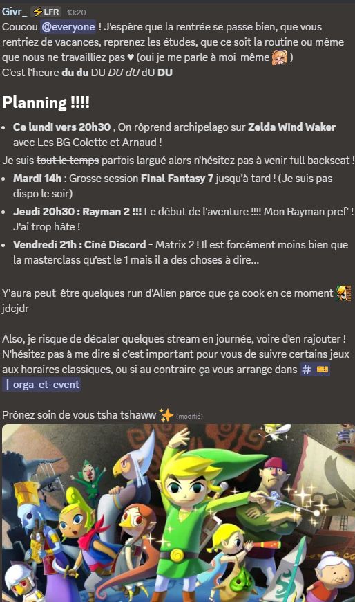 Coucou @everyone ! J'espère que la rentrée se passe bien, que vous rentriez de vacances, reprenez les études, que ce soit la routine ou même que nous ne travailliez pas ♥ (oui je me parle à moi-même givrHihi )
C'est l'heure du du DU DU dU   dU DU 
# Planning !!!!

- Ce lundi vers 20h30 , On rôprend archipelago sur Zelda Wind Waker avec Les BG Colette et Arnaud !
Je suis ~~tout le temps~~ parfois largué alors n'hésitez pas à venir full backseat !
- Mardi 14h : Grosse session Final Fantasy 7 jusqu'à tard ! (Je suis pas dispo le soir)
- Jeudi 20h30 : Rayman 2 !!! Le début de l'aventure !!!! Mon Rayman pref' ! J'ai trop hâte !
- Vendredi 21h : Ciné Discord - Matrix 2 ! Il est forcément moins bien que la masterclass qu'est le 1 mais il a des choses à dire...

Y'aura peut-être quelques run d'Alien parce que ça cook en ce moment givrLurk  jdcjdr

Also, je risque de décaler quelques stream en journée, voire d'en rajouter ! N'hésitez pas à me dire si c'est important pour vous de suivre certains jeux aux horaires classiques, ou si au contraire ça vous arrange dans #🎫┃orga-et-event 

Prônez soin de vous tsha tshaww ✨