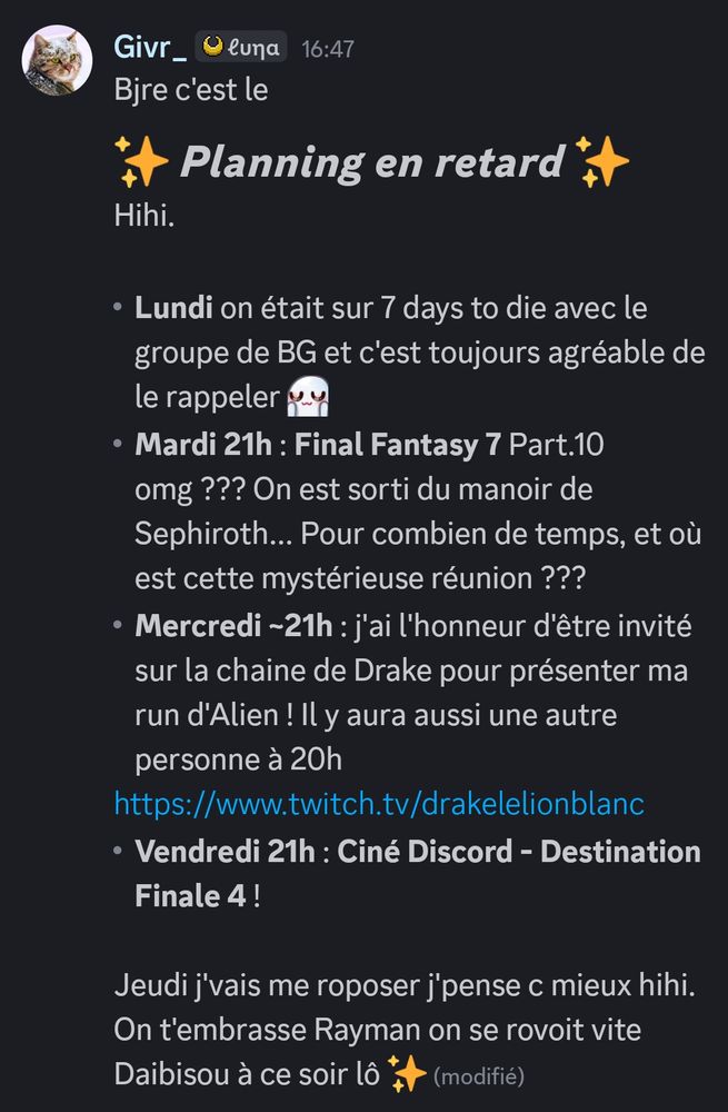 Bjre c'est le
 ✨ Planning en retard ✨ 
Hihi.

- Lundi on était sur 7 days to die avec le groupe de BG et c'est toujours agréable de le rappeler UwU
- Mardi 21h : Final Fantasy 7 Part.10 omg ??? On est sorti du manoir de Sephiroth... Pour combien de temps, et où est cette mystérieuse réunion ???
- Mercredi ~21h : j'ai l'honneur d'être invité sur la chaine de Drake pour présenter ma run d'Alien ! Il y aura aussi une autre personne à 20h
https://www.twitch.tv/drakelelionblanc
- Vendredi 21h : Ciné Discord - Destination Finale 4 !

Jeudi j'vais me roposer j'pense c mieux hihi. On t'embrasse Rayman on se rovoit vite
Daibisou à ce soir lô ✨