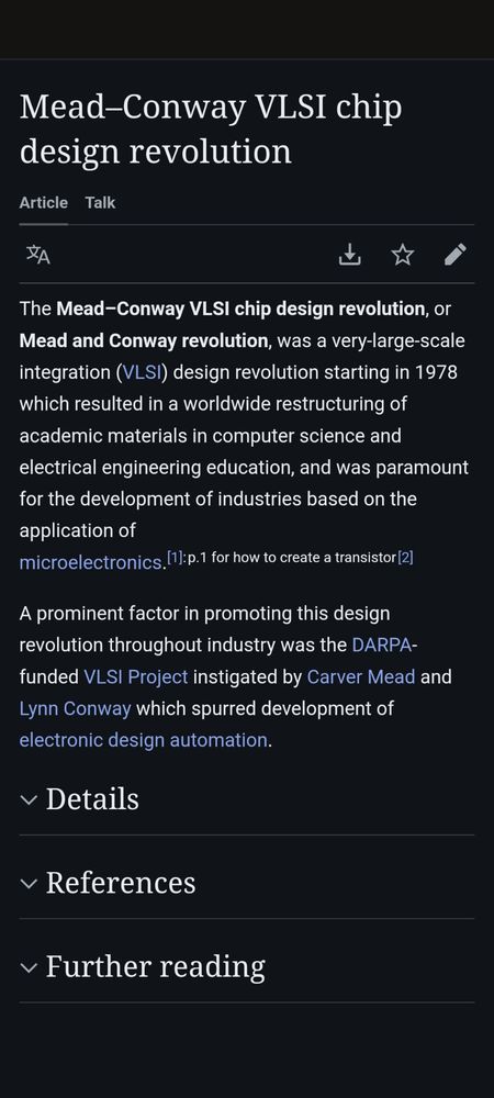 Wikipedia screenshot: The Mead–Conway VLSI chip design revolution, or Mead and Conway revolution, was a very-large-scale integration (VLSI) design revolution starting in 1978 which resulted in a worldwide restructuring of academic materials in computer science and electrical engineering education, and was paramount for the development of industries based on the application of microelectronics.

A prominent factor in promoting this design revolution throughout industry was the DARPA-funded VLSI Project instigated by Carver Mead and Lynn Conway which spurred development of electronic design automation.